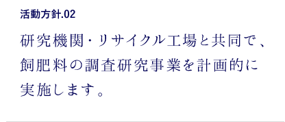 活動方針.02 研究機関・リサイクル工場と協同で、飼肥料の調査研究事業を計画的に実施します。